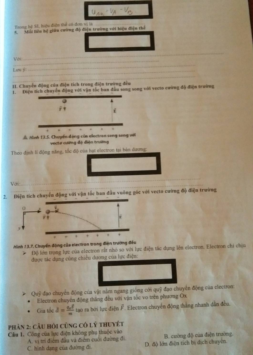 Trong hệ SI, hiệu điện thể có đơn vị là_
5. Mối liên hệ giữa cường độ điện trường với hiệu điện thể
_
_
Với:
Lưu ý:
_
_
II. Chuyển động của điện tích trong điện trường đều
1. Điện tích chuyển động với vận tốc ban đầu song song với vecto cường độ điện trường
4
+
+ 4
Hình 13.5. Chuyển động của electron song song với
vectơ cường độ điện trường
Theo định lí động năng, tốc độ của hạt electron tại bản dương:
Với:
_
2. Điện tích chuyển động với vận tốc ban đầu vuông góc với vecto cường độ điện trường
Hình 13.7. Chuyển động của electron trong điện trường đều
Độ lớn trọng lực của electron rất nhỏ so với lực điện tác dụng lên electron. Electron chi chịu
được tác dụng cùng chiều dương của lực điện:
Quỹ đạo chuyển động của vật nằm ngang giống cới quỹ đạo chuyến động của electron:
Electron chuyền động thắng đều với vận tốc vo trên phương Ox
Gia tổc vector a=frac q_evector Em tạo ra bởi lực điện vector F. Electron chuyển động thắng nhanh dẫn đều.
Phàn 2: cÂu hỏi củng có lý thuyÉt
Câu 1. Công của lực điện không phụ thuộc vào
A. vị trí điểm đầu và điểm cuối đường đi. B. cường độ của điện trường.
C. hình dạng của đường đi. D. độ lớn điện tích bị dịch chuyển.