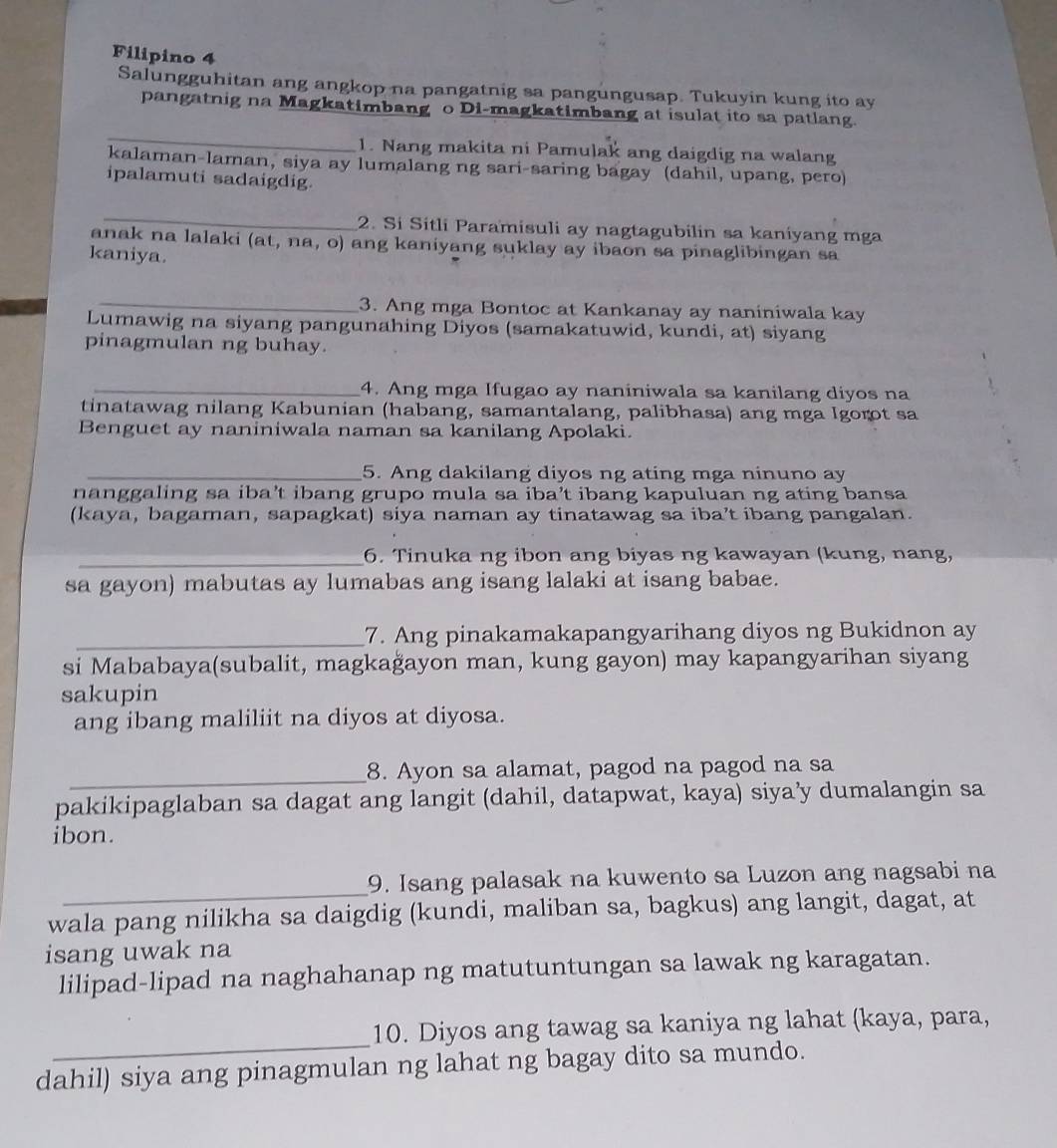 Filipino 4
Salungguhitan ang angkop na pangatnig sa pangungusap. Tukuyin kung ito ay
pangatnig na Magkatimbang o Di-magkatimbang at isulat ito sa patlang.
_
1. Nang makita ni Pamulak ang daigdig na walang
kalaman-laman, siya ay lumalang ng sari-saring bagay (dahil, upang, pero)
ipalamuti sadaigdig.
_
2. Si Sitli Paramisuli ay nagtagubilin sa kaniyang mga
anak na lalaki (at, na, o) ang kaniyang suklay ay ibaon sa pinaglibingan sa
kaniya.
_3. Ang mga Bontoc at Kankanay ay naniniwala kay
Lumawig na siyang pangunahing Diyos (samakatuwid, kundi, at) siyang
pinagmulan ng buhay.
_4. Ang mga Ifugao ay naniniwala sa kanilang diyos na
tinatawag nilang Kabunian (habang, samantalang, palibhasa) ang mga Igorot sa
Benguet ay naniniwala naman sa kanilang Apolaki.
_5. Ang dakilang diyos ng ating mga ninuno ay
nanggaling sa iba’t ibang grupo mula sa iba’t ibang kapuluan ng ating bansa
(kaya, bagaman, sapagkat) siya naman ay tinatawag sa iba’t ibang pangalan.
_6. Tinuka ng ibon ang biyas ng kawayan (kung, nang,
sa gayon) mabutas ay lumabas ang isang lalaki at isang babae.
_7. Ang pinakamakapangyarihang diyos ng Bukidnon ay
si Mababaya(subalit, magkağayon man, kung gayon) may kapangyarihan siyang
sakupin
ang ibang maliliit na diyos at diyosa.
_
8. Ayon sa alamat, pagod na pagod na sa
pakikipaglaban sa dagat ang langit (dahil, datapwat, kaya) siya’y dumalangin sa
ibon.
_
9. Isang palasak na kuwento sa Luzon ang nagsabi na
wala pang nilikha sa daigdig (kundi, maliban sa, bagkus) ang langit, dagat, at
isang uwak na
lilipad-lipad na naghahanap ng matutuntungan sa lawak ng karagatan.
_
10. Diyos ang tawag sa kaniya ng lahat (kaya, para,
dahil) siya ang pinagmulan ng lahat ng bagay dito sa mundo.