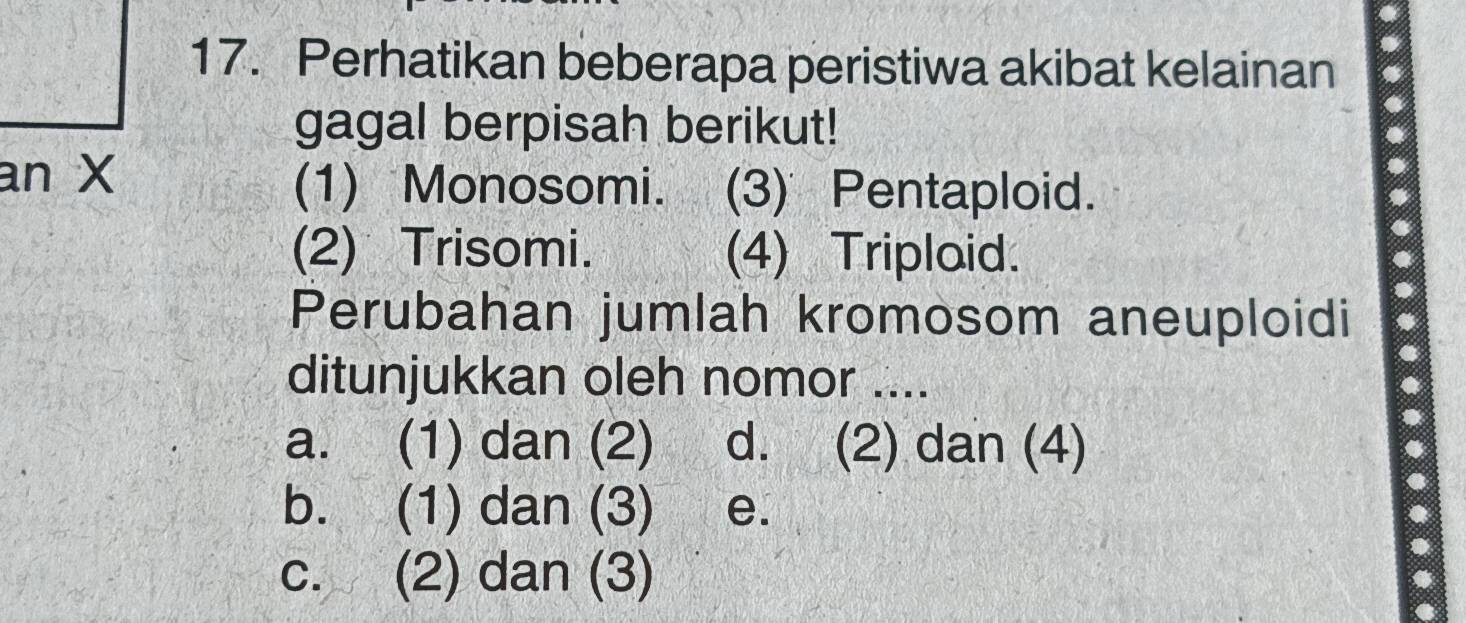 Perhatikan beberapa peristiwa akibat kelainan
gagal berpisah berikut!
an X
(1) Monosomi. (3) Pentaploid.
(2) Trisomi. (4) Triplaid.
Perubahan jumlah kromosom aneuploidi
ditunjukkan oleh nomor ....
a. (1) dan (2) d. (2) dan (4)
b. (1) dan (3) e.
c. (2) dan (3)