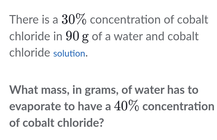 There is a 30% concentration of cobalt 
chloride in 90 g of a water and cobalt 
chloride solution. 
What mass, in grams, of water has to 
evaporate to have a 40% concentration 
of cobalt chloride?