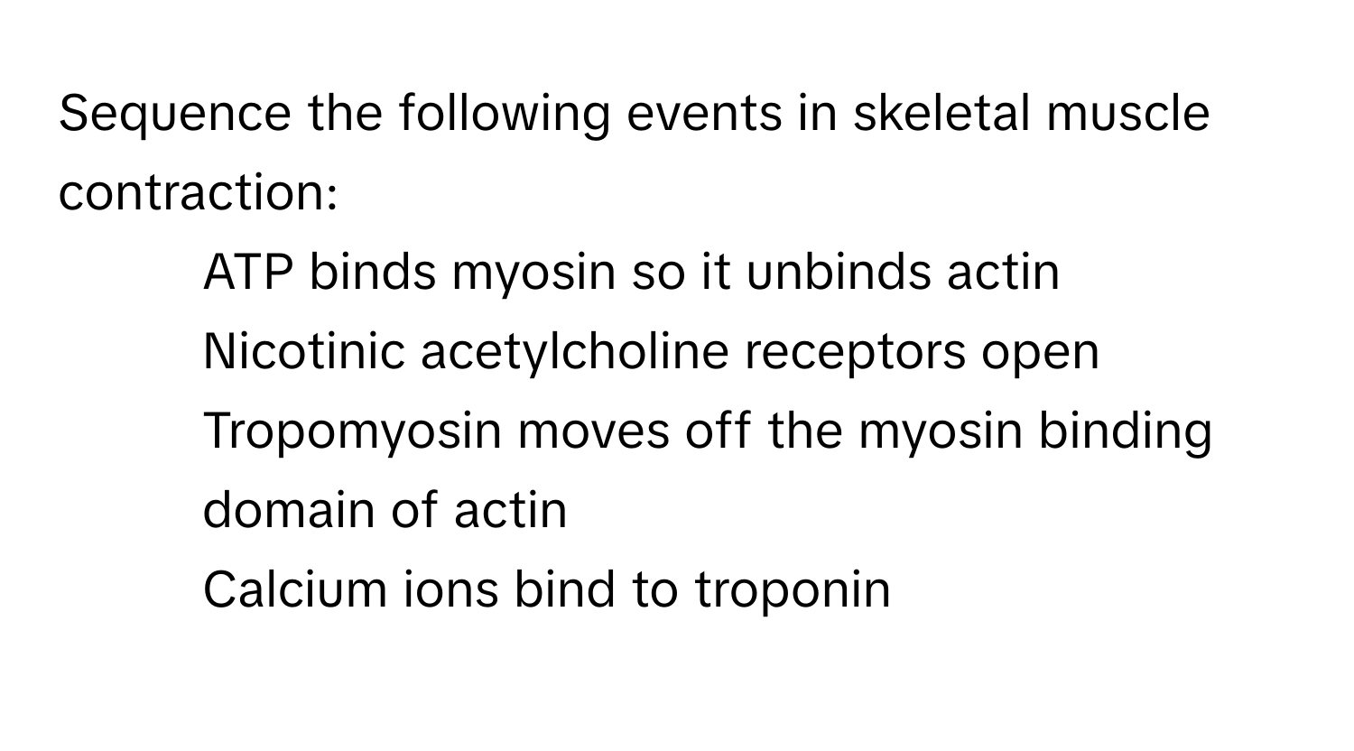 Sequence the following events in skeletal muscle contraction:
- ATP binds myosin so it unbinds actin
- Nicotinic acetylcholine receptors open
- Tropomyosin moves off the myosin binding domain of actin
- Calcium ions bind to troponin