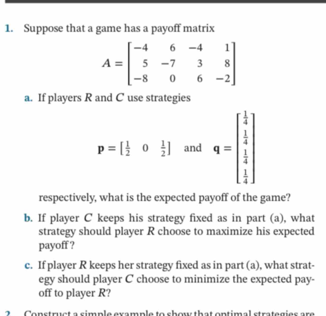 Suppose that a game has a payoff matrix
A=beginbmatrix -4&6&-4&1 5&-7&3&8 -8&0&6&-2endbmatrix
a. If players R and C use strategies
p=[ 1/2 0 1/2 ] and q=beginbmatrix  1/4   1/4   1/4 endbmatrix
respectively, what is the expected payoff of the game? 
b. If player C keeps his strategy fixed as in part (a), what 
strategy should player R choose to maximize his expected 
payoff ? 
c. If player R keeps her strategy fixed as in part (a), what strat- 
egy should player C choose to minimize the expected pay- 
off to player R? 
2 Construct a simple example to show that ontimal strategies are