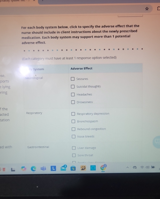 piratory System 
For each body system below, click to specify the adverse effect that the 
nurse should include in client instructions about the newly prescribed 
medication. Each body system may support more than 1 potential 
adverse effect. 
(Each category must have at least 1 response option selected) 
se, 
ports 
e lying 
ring 
f the 
acted 
tation 
ed with