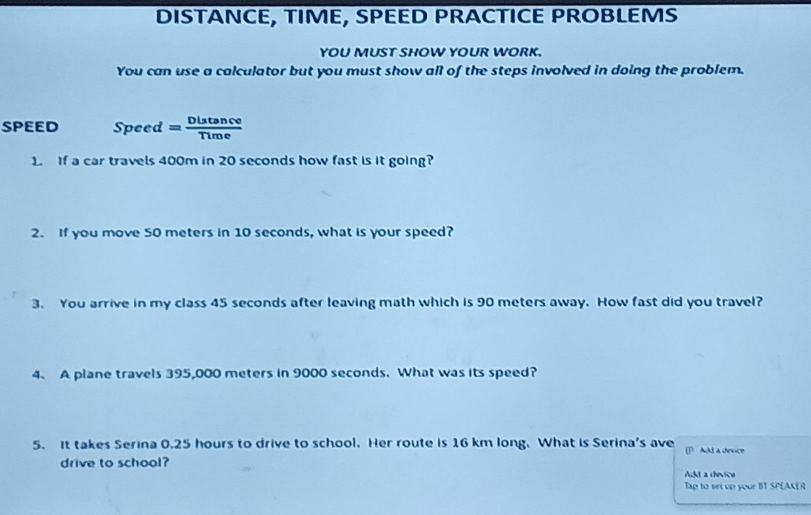 DISTANCE, TIME, SPEED PRACTICE PROBLEMS 
YOU MUST SHOW YOUR WORK. 
You can use a calculator but you must show all of the steps involved in doing the problem. 
speed Speed = Diatance 
1. If a car travels 400m in 20 seconds how fast is it going 
2. If you move 50 meters in 10 seconds, what is your speed? 
3. You arrive in my class 45 seconds after leaving math which is 90 meters away. How fast did you travel? 
4. A plane travels 395,000 meters in 9000 seconds. What was its speed? 
5. It takes Serina 0.25 hours to drive to school. Her route is 16 km long. What is Serina's ave PAdd a device 
drive to school? 
Acks a thevicu 
Tap to vri up your BT SPEAKER