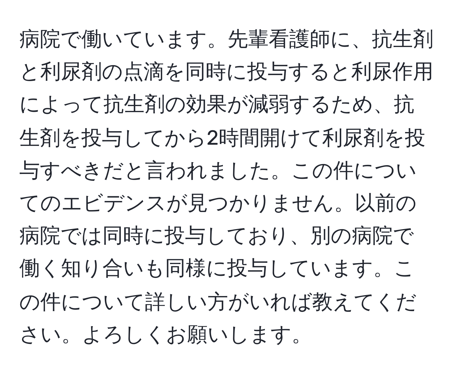 病院で働いています。先輩看護師に、抗生剤と利尿剤の点滴を同時に投与すると利尿作用によって抗生剤の効果が減弱するため、抗生剤を投与してから2時間開けて利尿剤を投与すべきだと言われました。この件についてのエビデンスが見つかりません。以前の病院では同時に投与しており、別の病院で働く知り合いも同様に投与しています。この件について詳しい方がいれば教えてください。よろしくお願いします。