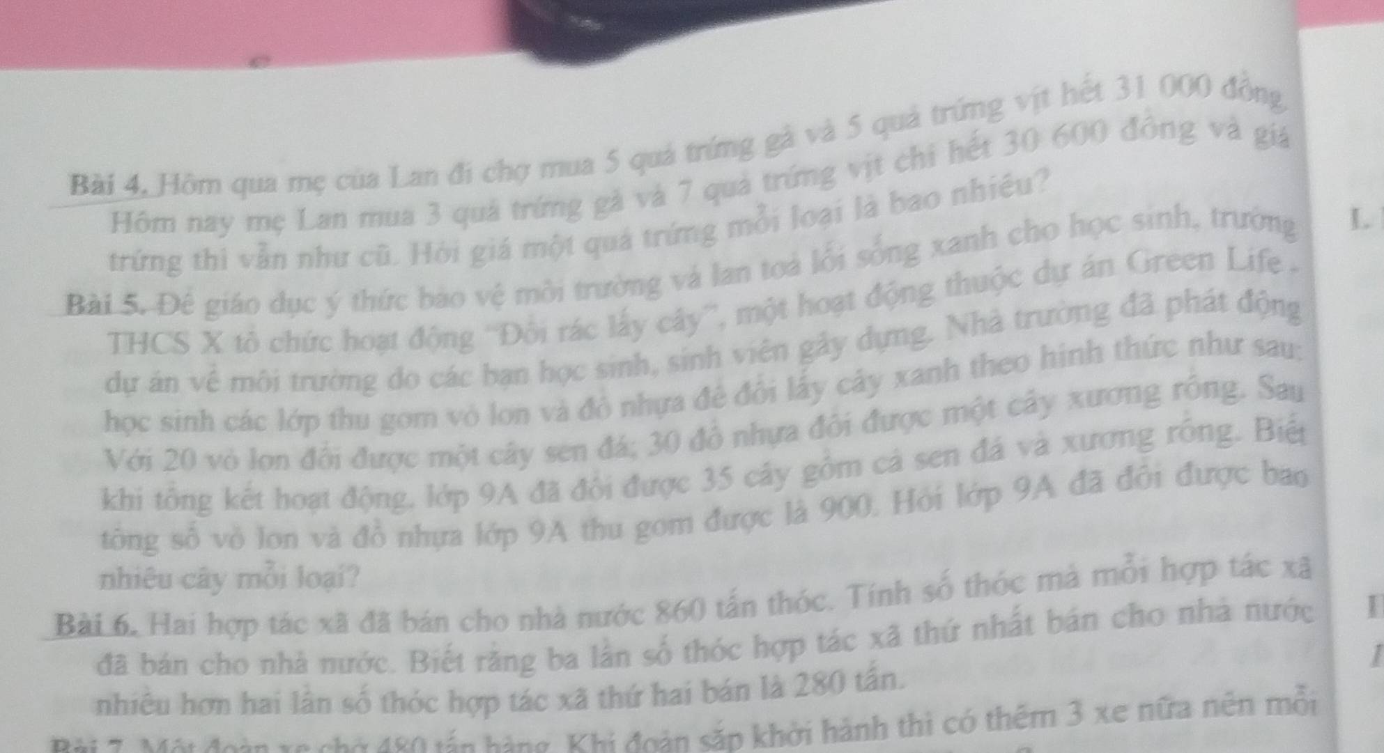 Bài 4, Hôm qua mẹ của Lan đi chợ mua 5 quả trứng gả và 5 quả trứng vịt hết 31 000 đồng 
Hôm nay mẹ Lan mua 3 quả trứng gả và 7 quả trứng vịt chi hết 30 600 đông và giá 
trứng thì vẫn như cũ. Hỏi giá một quá trứng mỗi loại là bao nhiều? 
Bài 5. Đê giáo dục ý thức bảo vệ môi trường và lan toả lỗi sống xanh cho học sinh, trường L 
THCS X tô chức hoạt động ''Đôi rác lấy cây'', một hoạt động thuộc dự án Green Life . 
dự án về môi trường do các bạn học sinh, sinh viên gây dựng. Nhà trường đã phát động 
học sinh các lớp thu gom vỏ lon và đô nhựa đẻ đôi lấy cây xanh theo hình thức như sau: 
Với 20 vò lon đôi được một cây sen đá; 30 đô nhựa đôi được một cây xương rồng. Say 
khi tổng kết hoạt động, lớp 9A đã đổi được 35 cây gồm cả sen đá và xương rồng. Biếp 
tông số vô lon và đồ nhựa lớp 9A thu gom được là 900. Hỏi lớp 9A đã đôi được bao 
nhiêu cây mỗi loại? 
Bài 6, Hai hợp tác xã đã bán cho nhà nước 860 tấn thóc. Tính số thóc mả mỗi hợp tác xã 
đã bán cho nhà nước. Biết rằng ba lần số thóc hợp tác xã thứ nhất bán cho nhà nước I 
nhiêu hơn hai lần số thóc hợp tác xã thứ hai bán là 280 tấn. 
Bài 7. Mội đoàn xa chờ 480 tán hàng, Khi đoàn sắp khởi hành thì có thêm 3 xe nữa nên mỗi