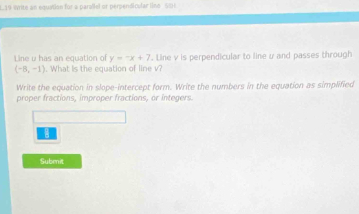 L19 Write an equation for a parallel or perpendicular line_ 5SH 
Line u has an equation of y=-x+7. Line v is perpendicular to line u and passes through
(-8,-1). What is the equation of line v? 
Write the equation in slope-intercept form. Write the numbers in the equation as simplified 
proper fractions, improper fractions, or integers. 
 □ /□   
Submit