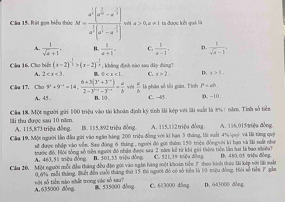 Rút gọn biểu thức M=frac a^(frac 1)2(a^(frac 1)10-a^(-frac 1)5)a^(frac 2)2(a^(frac 1)3-a^(-frac 2)3) với a>0,a!= 1 ta được kết quả là
A.  1/sqrt(a)+1 .  1/a+1 .  1/a-1 .  1/sqrt(a)-1 .
B.
C.
D.
Câu 16. Cho biết (x-2)^- 1/3 >(x-2)^- 1/6  , khẳng định nào sau đây đúng?
A. 2 B. 0 C. x>2. D. x>1.
Câu 17. Cho 9^x+9^(-x)=14, (6+3(3^x+3^(-x)))/2-3^(1+x)-3^(1-x) = a/b  với  a/b  là phân số tối giản. Tính P=ab.
A. 45 . B. 10 . C. -45 . D. -10 .
Câu 18. Một người gửi 100 triệu vào tài khoản định kỳ tính lãi kép với lãi suất là 8% / năm. Tính số tiền
lãi thu được sau 10 năm.
A. 115,873 triệu đồng. B. 115,892 triệu đồng. A. 115,112 triệu đồng. A. 116,015 triệu đồng.
Câu 19. Một người lần đầu gửi vào ngân hàng 200 triệu đồng với kì hạn 3 tháng, lãi suất 4%/quý và lãi từng quý
sẽ được nhập vào vốn. Sau đúng 6 tháng , người đó gửi thêm 150 triệu đồngvới kì hạn và lãi suất như
trước đó. Hỏi tổng số tiền người đó nhận được sau 2 năm kể từ khi gửi thêm tiền lần hai là bao nhiêu?
A. 463,51 triệu đồng. B. 501,33 triệu đồng. C. 521,39 triệu đồng. D. 480, 05 triệu đồng.
Câu 20. Một người mỗi đầu tháng đều đặn gửi vào ngân hàng một khoản tiền T theo hình thức lãi kép với lãi suất
0,6% mỗi tháng. Biết đến cuối tháng thứ 15 thì người đó có số tiền là 10 triệu đồng. Hỏi số tiền T gần
với số tiền nào nhất trong các số sau?
A. 635000 đồng. B. 535000 đồng. C. 613000 đồng. D. 643000 đồng.