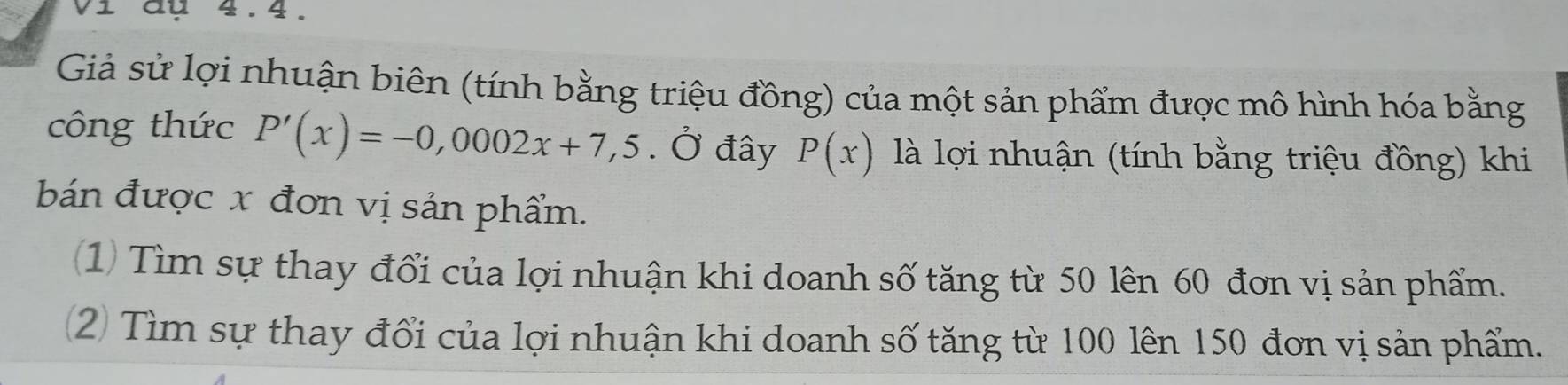 Vi đụ 4.4. 
Giả sử lợi nhuận biên (tính bằng triệu đồng) của một sản phẩm được mô hình hóa bằng 
công thức P'(x)=-0,0002x+7,5. Ở đây P(x) là lợi nhuận (tính bằng triệu đồng) khi 
bán được x đơn vị sản phẩm. 
(1) Tìm sự thay đổi của lợi nhuận khi doanh số tăng từ 50 lên 60 đơn vị sản phẩm. 
2 Tìm sự thay đổi của lợi nhuận khi doanh số tăng từ 100 lên 150 đơn vị sản phẩm.