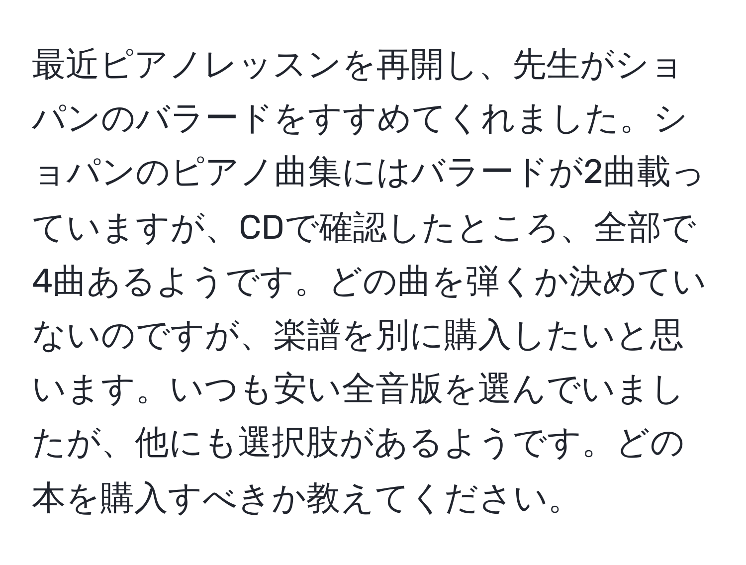 最近ピアノレッスンを再開し、先生がショパンのバラードをすすめてくれました。ショパンのピアノ曲集にはバラードが2曲載っていますが、CDで確認したところ、全部で4曲あるようです。どの曲を弾くか決めていないのですが、楽譜を別に購入したいと思います。いつも安い全音版を選んでいましたが、他にも選択肢があるようです。どの本を購入すべきか教えてください。