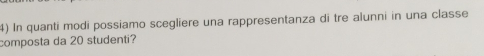 In quanti modi possiamo scegliere una rappresentanza di tre alunni in una classe 
composta da 20 studenti?