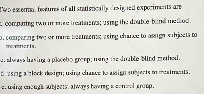 Two essential features of all statistically designed experiments are
a. comparing two or more treatments; using the double-blind method.
b. comparing two or more treatments; using chance to assign subjects to
treatments.
c. always having a placebo group; using the double-blind method.
d. using a block design; using chance to assign subjects to treatments.
e. using enough subjects; always having a control group.