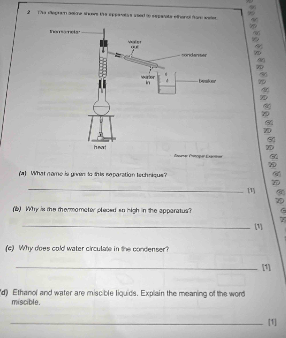 The diagram below shows the apparatus used to separate ethanol from water. 
5 
(a) What name is given to this separation technique? 
_ 
[1] 
(b) Why is the thermometer placed so high in the apparatus? 
S 
_[1] 
(c) Why does cold water circulate in the condenser? 
_[1] 
(d) Ethanol and water are miscible liquids. Explain the meaning of the word 
miscible. 
_[1]