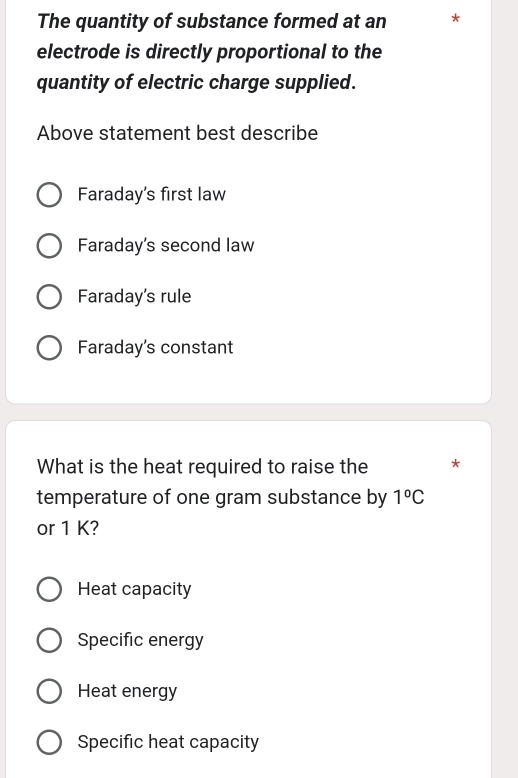 The quantity of substance formed at an *
electrode is directly proportional to the
quantity of electric charge supplied.
Above statement best describe
Faraday's first law
Faraday's second law
Faraday's rule
Faraday's constant
What is the heat required to raise the *
temperature of one gram substance by 1°C
or 1 K?
Heat capacity
Specific energy
Heat energy
Specific heat capacity