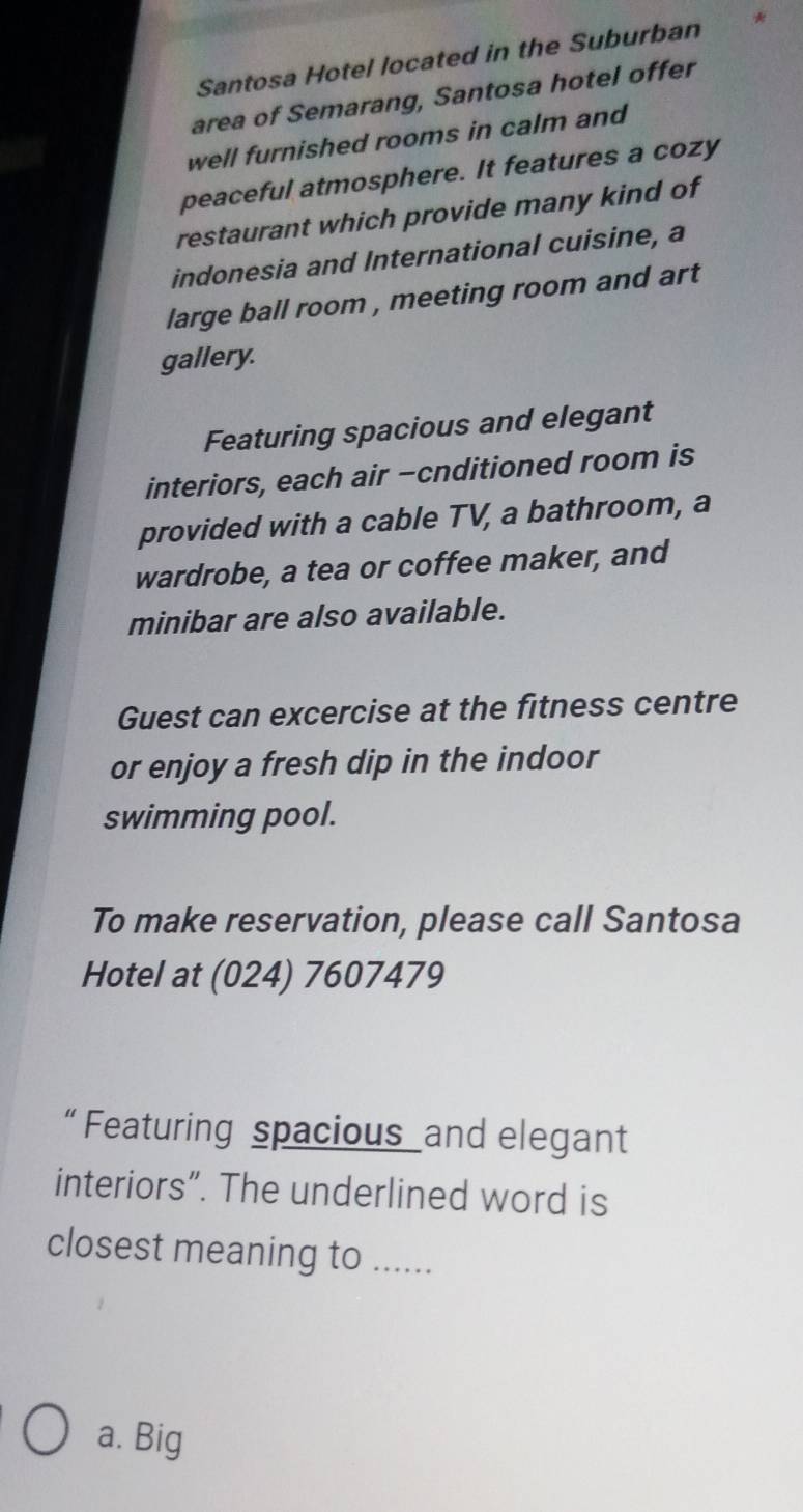 Santosa Hotel located in the Suburban
area of Semarang, Santosa hotel offer
well furnished rooms in calm and
peaceful atmosphere. It features a cozy
restaurant which provide many kind of
indonesia and International cuisine, a
large ball room , meeting room and art
gallery.
Featuring spacious and elegant
interiors, each air -cnditioned room is
provided with a cable TV, a bathroom, a
wardrobe, a tea or coffee maker, and
minibar are also available.
Guest can excercise at the fitness centre
or enjoy a fresh dip in the indoor
swimming pool.
To make reservation, please call Santosa
Hotel at (024) 7607479
“ Featuring spacious and elegant
interiors”. The underlined word is
closest meaning to ......
a. Big