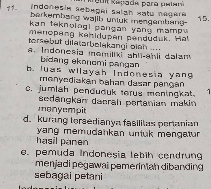 krêdit kepada para petani
11. Indonesia sebagai salah satu negara
berkembang wajib untuk mengembang-
15.
kan teknologi pangan yang mampu
menopang kehidupan penduduk. Hal
tersebut dilatarbelakangi oleh ....
a. Indonesia memiliki ahli-ahli dalam
bidang ekonomi pangan
b. luas wilayah Indonesia yang
menyediakan bahan dasar pangan
c. jumlah penduduk terus meningkat, 1
sedangkan daerah pertanian makin
menyempit
d. kurang tersedianya fasilitas pertanian
yang memudahkan untuk mengatur
hasil panen
e. pemuda Indonesia lebih cendrung
menjadi pegawai pemerintah dibanding
sebagai petani