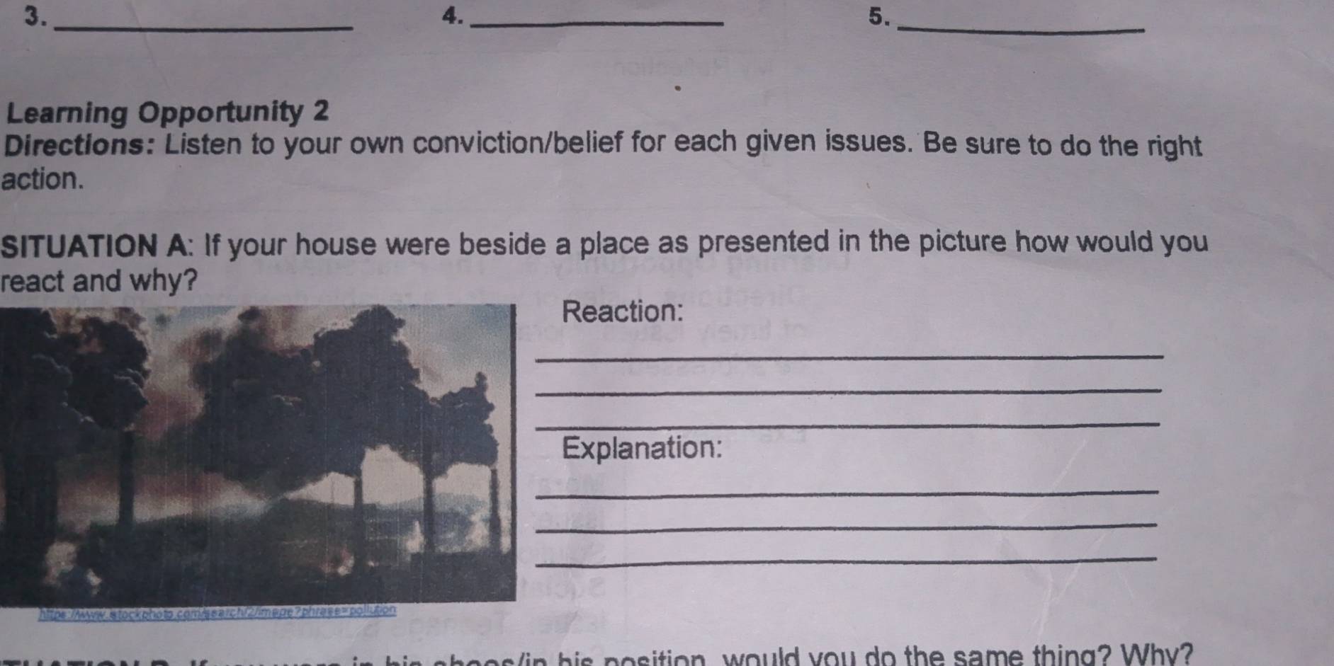 3._ 
4._ 
5._ 
Learning Opportunity 2 
Directions: Listen to your own conviction/belief for each given issues. Be sure to do the right 
action. 
SITUATION A: If your house were beside a place as presented in the picture how would you 
react and why? 
eaction: 
_ 
_ 
_ 
xplanation: 
_ 
_ 
_ 
i h is position, would you do the same thing? Why?