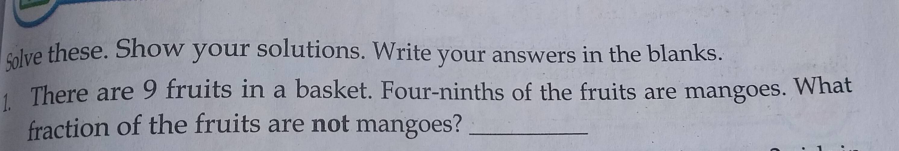 $lve these. Show your solutions. Write your answers in the blanks. 
1. There are 9 fruits in a basket. Four-ninths of the fruits are mangoes. What 
fraction of the fruits are not mangoes?_