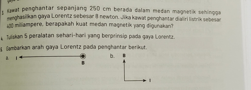 gay 
Kawat penghantar sepanjang 250 cm berada dalam medan magnetik sehingga
menghasilkan gaya Lorentz sebesar 8 newton. Jika kawat penghantar dialiri listrik sebesar
400 miliampere, berapakah kuat medan magnetik yang digunakan?
4. Tuliskan 5 peralatan sehari-hari yang berprinsip pada gaya Lorentz.
5 Gambarkan arah gaya Lorentz pada penghantar berikut.
a.
b.
B