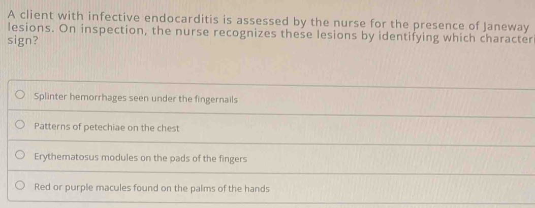 A client with infective endocarditis is assessed by the nurse for the presence of Janeway
lesions. On inspection, the nurse recognizes these lesions by identifying which character
sign?
Splinter hemorrhages seen under the fingernails
Patterns of petechiae on the chest
Erythematosus modules on the pads of the fingers
Red or purple macules found on the palms of the hands