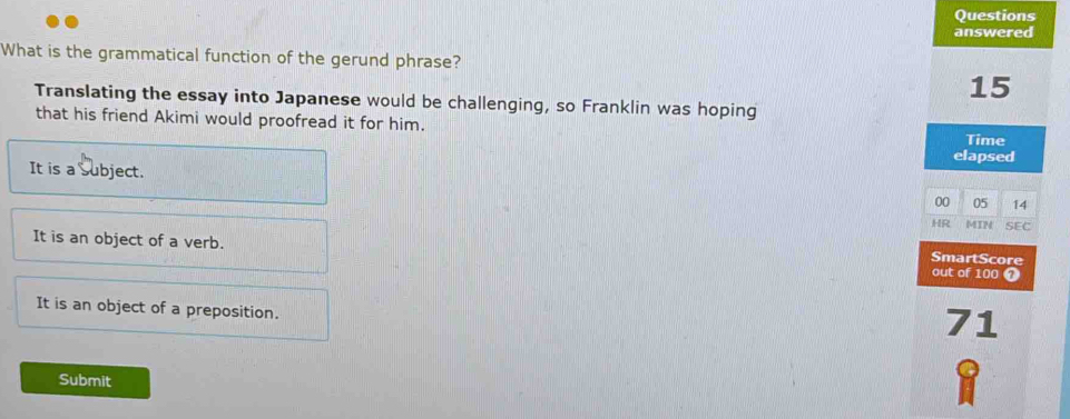 Questions
answered
What is the grammatical function of the gerund phrase?
15
Translating the essay into Japanese would be challenging, so Franklin was hoping
that his friend Akimi would proofread it for him.
Time
elapsed
It is a Subject.
00 05 14
HR MIN SEC
It is an object of a verb. out of 100
SmartScore
It is an object of a preposition.
71
Submit