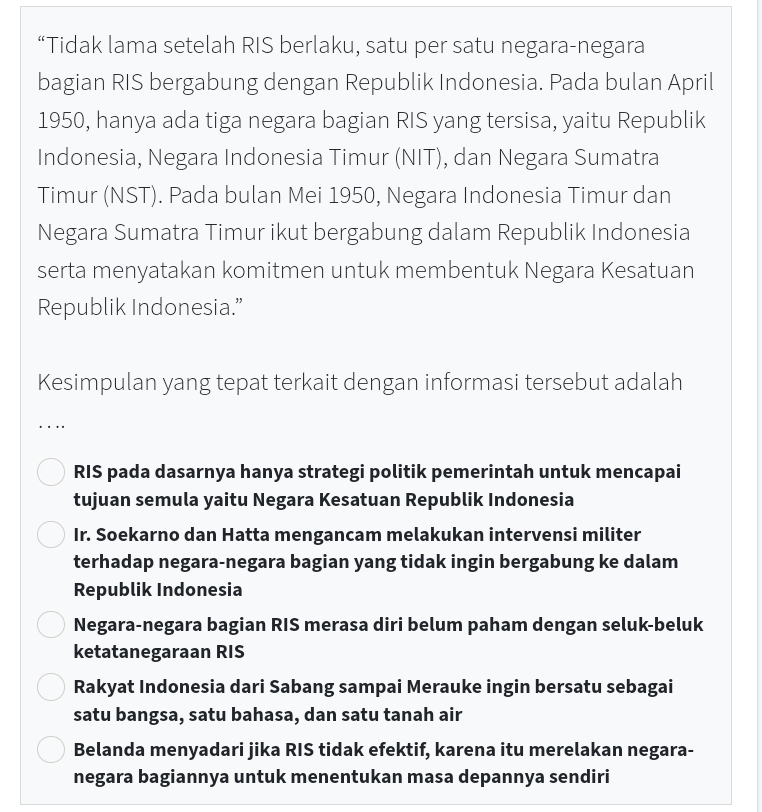 “Tidak lama setelah RIS berlaku, satu per satu negara-negara
bagian RIS bergabung dengan Republik Indonesia. Pada bulan April
1950, hanya ada tiga negara bagian RIS yang tersisa, yaitu Republik
Indonesia, Negara Indonesia Timur (NIT), dan Negara Sumatra
Timur (NST). Pada bulan Mei 1950, Negara Indonesia Timur dan
Negara Sumatra Timur ikut bergabung dalam Republik Indonesia
serta menyatakan komitmen untuk membentuk Negara Kesatuan
Republik Indonesia.”
Kesimpulan yang tepat terkait dengan informasi tersebut adalah
. ..
RIS pada dasarnya hanya strategi politik pemerintah untuk mencapai
tujuan semula yaitu Negara Kesatuan Republik Indonesia
Ir. Soekarno dan Hatta mengancam melakukan intervensi militer
terhadap negara-negara bagian yang tidak ingin bergabung ke dalam
Republik Indonesia
Negara-negara bagian RIS merasa diri belum paham dengan seluk-beluk
ketatanegaraan RIS
Rakyat Indonesia dari Sabang sampai Merauke ingin bersatu sebagai
satu bangsa, satu bahasa, dan satu tanah air
Belanda menyadari jika RIS tidak efektif, karena itu merelakan negara-
negara bagiannya untuk menentukan masa depannya sendiri