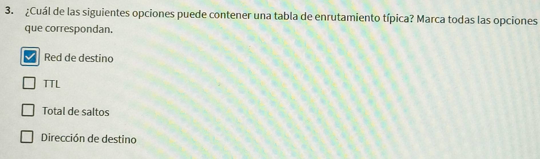 ¿Cuál de las siguientes opciones puede contener una tabla de enrutamiento típica? Marca todas las opciones
que correspondan.
Red de destino
TTL
Total de saltos
Dirección de destino