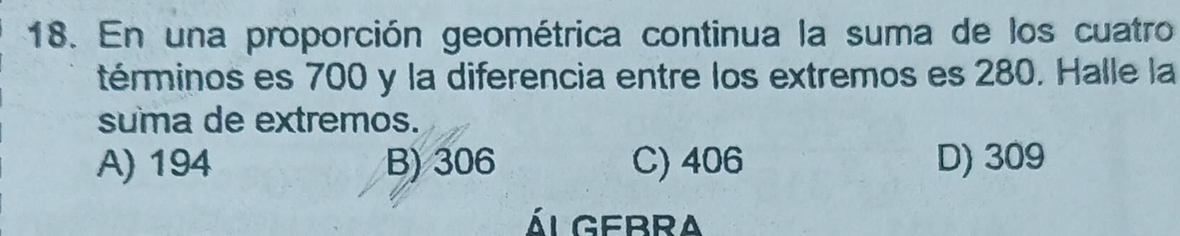 En una proporción geométrica continua la suma de los cuatro
términos es 700 y la diferencia entre los extremos es 280. Halle la
suma de extremos.
A) 194 B) 306 C) 406 D) 309
ál gebra