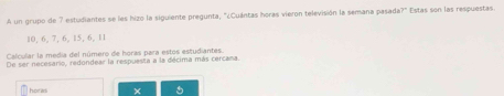 A un grupo de 7 estudiantes se les hizo la siguiente pregunta, "¿Cuántas horas vieron televisión la semana pasada?" Estas son las respuestas.
10, 6, 7, 6, 15, 6, 11
Calcular la media del número de horas para estos estudiantes. 
De ser necesario, redondear la respuesta a la décima más cercana. 
hota ×