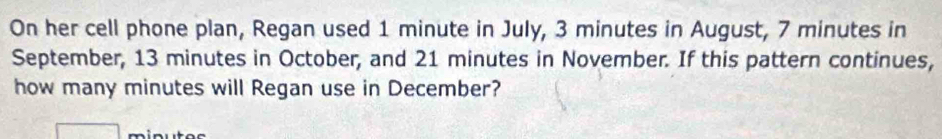 On her cell phone plan, Regan used 1 minute in July, 3 minutes in August, 7 minutes in 
September, 13 minutes in October, and 21 minutes in November. If this pattern continues, 
how many minutes will Regan use in December?