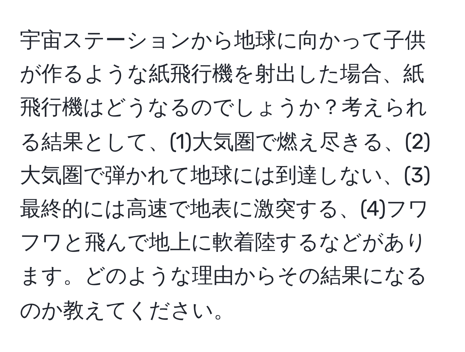 宇宙ステーションから地球に向かって子供が作るような紙飛行機を射出した場合、紙飛行機はどうなるのでしょうか？考えられる結果として、(1)大気圏で燃え尽きる、(2)大気圏で弾かれて地球には到達しない、(3)最終的には高速で地表に激突する、(4)フワフワと飛んで地上に軟着陸するなどがあります。どのような理由からその結果になるのか教えてください。