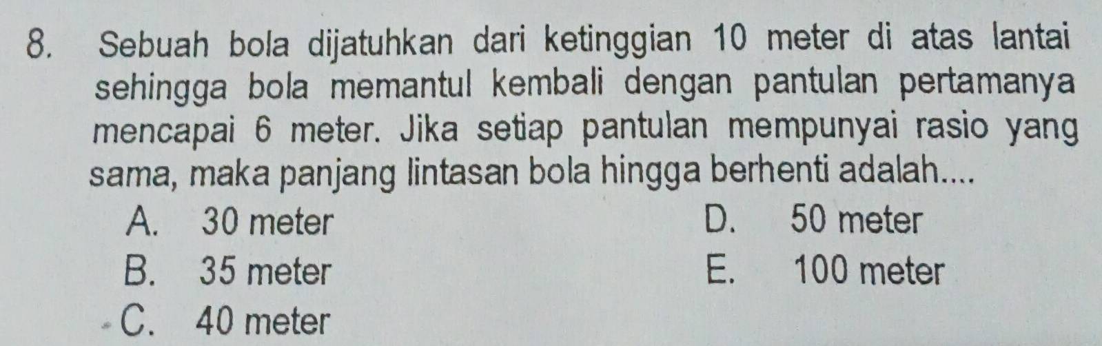 Sebuah bola dijatuhkan dari ketinggian 10 meter di atas lantai
sehingga bola memantul kembali dengan pantulan pertamanya 
mencapai 6 meter. Jika setiap pantulan mempunyai rasio yang
sama, maka panjang lintasan bola hingga berhenti adalah....
A. 30 meter D. 50 meter
B. 35 meter E. 100 meter
C. 40 meter