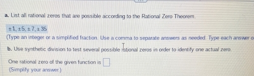 List all rational zeros that are possible according to the Rational Zero Theorem.
± 1, ± 5, ± 7, ± 35
(Type an integer or a simplified fraction. Use a comma to separate answers as needed. Type each answer o 
b. Use synthetic division to test several possible ;ational zeros in order to identify one actual zero. 
One rational zero of the given function is □ 
(Simplify your answer)