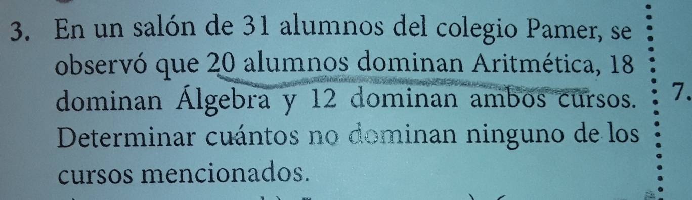 En un salón de 31 alumnos del colegio Pamer, se 
observó que 20 alumnos dominan Aritmética, 18
dominan Álgebra y 12 dominan ambos cursos. 7. 
Determinar cuántos no dominan ninguno de los 
cursos mencionados.