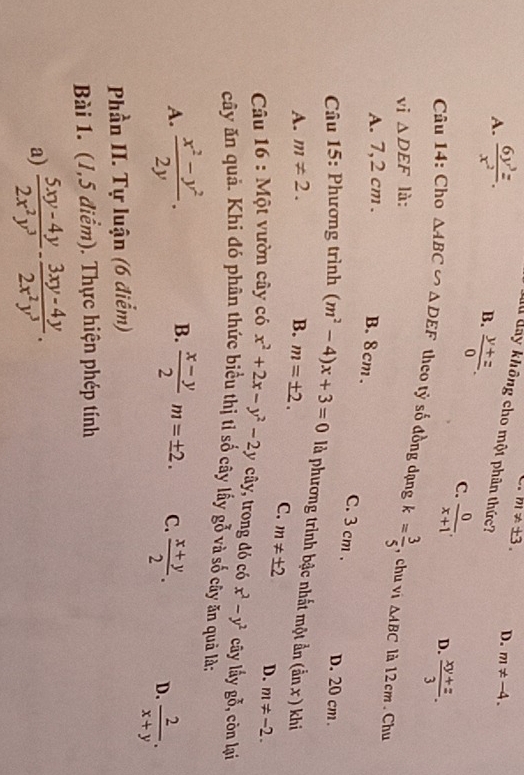 A.  6y^3z/x^2 .
m!= ± 3. D. m!= -4. 
Tu đay không cho một phân thức?
B.  (y+z)/0 . C.  0/x+1 . D.  (xy+z)/3 . 
Câu 14: Cho △ ABC∽ △ DEF theo tỷ số đồng đạng k= 3/5  , chu vi
vi △ DEF là:
△ ABC là 12 cm. Chu
A. 7,2 cm. B. 8cm.
C. 3 cm. D. 20 cm.
* Câu 15: Phương trình (m^2-4)x+3=0 là phương trình bậc nhất một ẩn (anx ) khi
A. m!= 2. B. m=± 2. C. m!= ± 2 D. m!= -2. 
* Câu 16 : Một vườn cây có x^2+2x-y^2-2yc cây, trong đó có x^2-y^2 cây lấy go.^x , còn lại
cây ăn quả. Khi đó phân thức biểu thị tỉ số cây lấy gỗ và số cây ăn quả là;
A.  (x^2-y^2)/2y . B.  (x-y)/2 m=± 2. C.  (x+y)/2 . D.  2/x+y . 
Phần II. Tự luận (6 điểm)
Bài 1. (1,5 điểm). Thực hiện phép tính
a)  (5xy-4y)/2x^2y^3 - (3xy-4y)/2x^2y^3 .