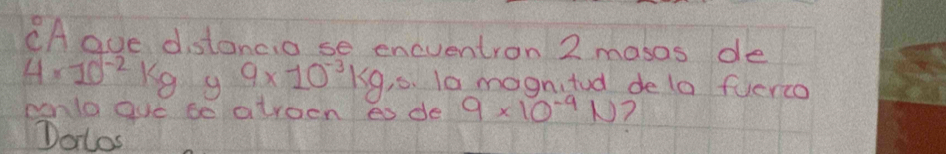 CA ave distancio se encventron 2 masos de
4* 10^(-2)kg g 9* 10^(-3)kg,s. la magnitod dela fuerco 
cenla gue se atroen es de 9* 10^(-4)N 1 
Dolos