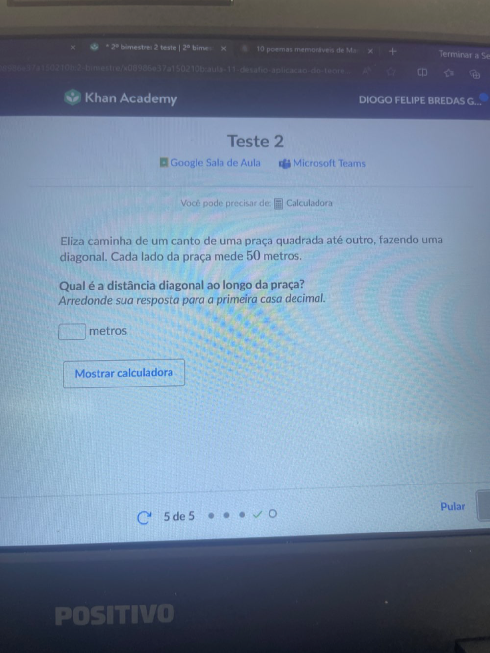bimestre: 2 teste |2° bimes 10 poemas memoráveis de Ma Terminar a Se 
imestre/x085 986e37a150210b:aula-11-desafio-aplicacao-do-teore. a 
Khan Academy DIOGO FELIPE BREDAS G. 
Teste 2 
Google Sala de Aula Microsoft Teams 
Você pode precisar de: Calculadora 
Eliza caminha de um canto de uma praça quadrada até outro, fazendo uma 
diagonal. Cada lado da praça mede 50 metros. 
Qual é a distância diagonal ao longo da praça? 
Arredonde sua resposta para a primeira casa decimal. 
metros 
Mostrar calculadora 
Pular
5 de 5