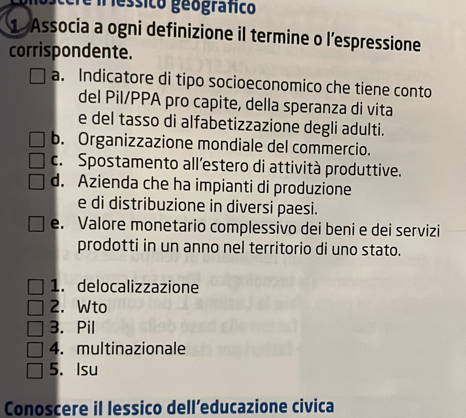 essico geografico
1 Associa a ogni definizione il termine o l’espressione
corrispondente.
a. Indicatore di tipo socioeconomico che tiene conto
del Pil/PPA pro capite, della speranza di vita
e del tasso di alfabetizzazione degli adulti.
b. Organizzazione mondiale del commercio.
c. Spostamento all’estero di attività produttive.
d. Azienda che ha impianti di produzione
e di distribuzione in diversi paesi.
e. Valore monetario complessivo dei beni e dei servizi
prodotti in un anno nel territorio di uno stato.
1. delocalizzazione
2. Wto
3. Pil
4. multinazionale
5. Isu
Conoscere il lessico dell’educazione civica