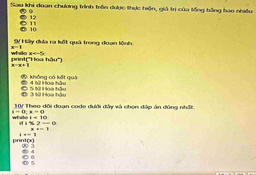 Sau khi đoạn chương trình trên được thực hiện, giá trị của tổng bằng bao nhiêu
A 9
⑬ 12
© 11
Ⓓ10
9/ Hãy đưa ra kết quả trong đoạn lệnh:
x=1
while x : 
print("Hoa hậu")
x=x+1
A không có kết quả
⑧ 4 từ Hoa hậu
© 5 từ Hoa hậu
Đ 3 từ Hoa hậu
10/ Theo dõi đoạn code dưới đây và chọn đáp án đúng nhất:
i=0; x=0
while i<10</tex>: 
if i % 2==0.
x+=1
i+=1
prin |(x)
Ⓐ 3
Ⓑ 4
Ⓒ 6
Ⓓ 5