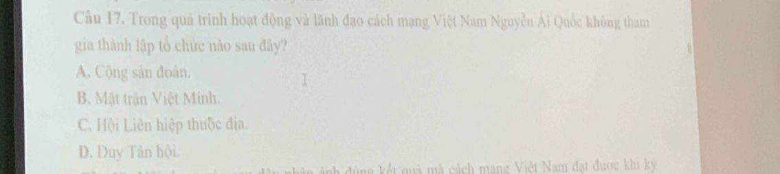 Trong quá trinh hoạt động và lãnh đạo cách mạng Việt Nam Nguyễn Ái Quốc không tham
gia thành lập tổ chức nào sau đây?
A. Cộng sản đoàn.
B. Mặt trận Việt Minh.
C. Hội Liên hiệp thuộc địa.
D. Duy Tân hội.
i ng kết quả mà cách mang Việt Nam đạt được khi ký