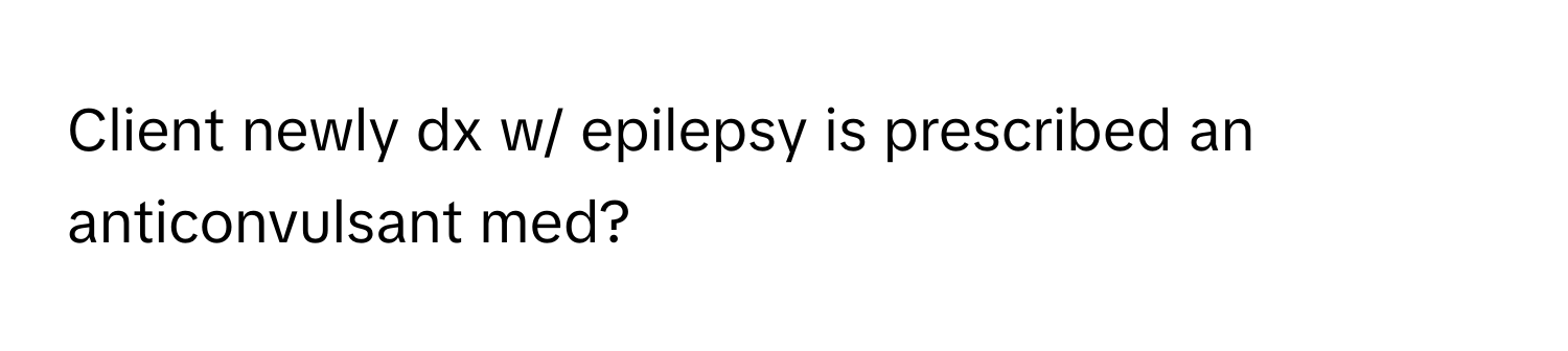 Client newly dx w/ epilepsy is prescribed an anticonvulsant med?