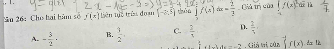 Cho hai hàm số f(x) liên tục trên đoạn [-2;5] thỏa ∈tlimits _5f(x)dx= 2/3 . Giá trị của ∈tlimits _-2f(x) de là
A. - 3/2 · B.  3/2 . C. - 2/3 · D.  2/3 ·°f(x)dx. Giá trị của^(-1)f(x). dx là