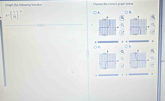 Graph the following function. Choose the correct graph below.
y=( 1/19 )^-x
A. B.
 
C. D.
 
arre
4 4