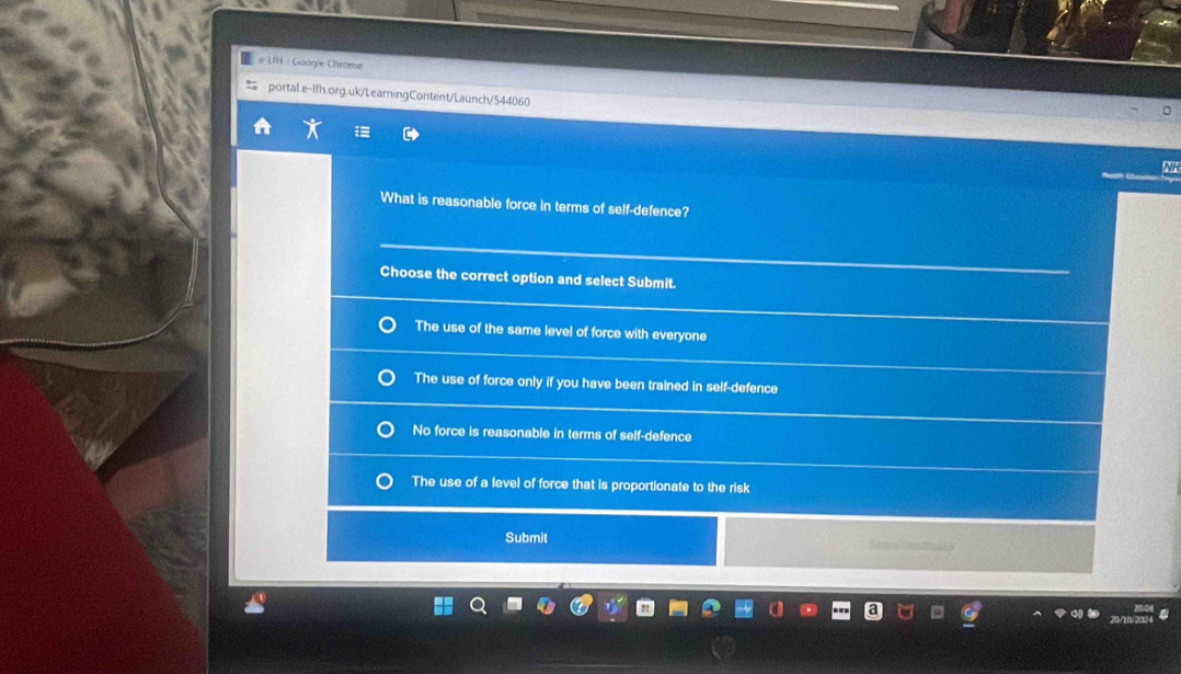 # LIH - Guagle Chrome
portaLe-1fh.org.uk/LearningContent/Launch/544060
What is reasonable force in terms of self-defence?
Choose the correct option and select Submit.
The use of the same level of force with everyone
The use of force only if you have been trained in self-defence
No force is reasonable in terms of self-defence
The use of a level of force that is proportionate to the risk
Submit Crc Cositiv t