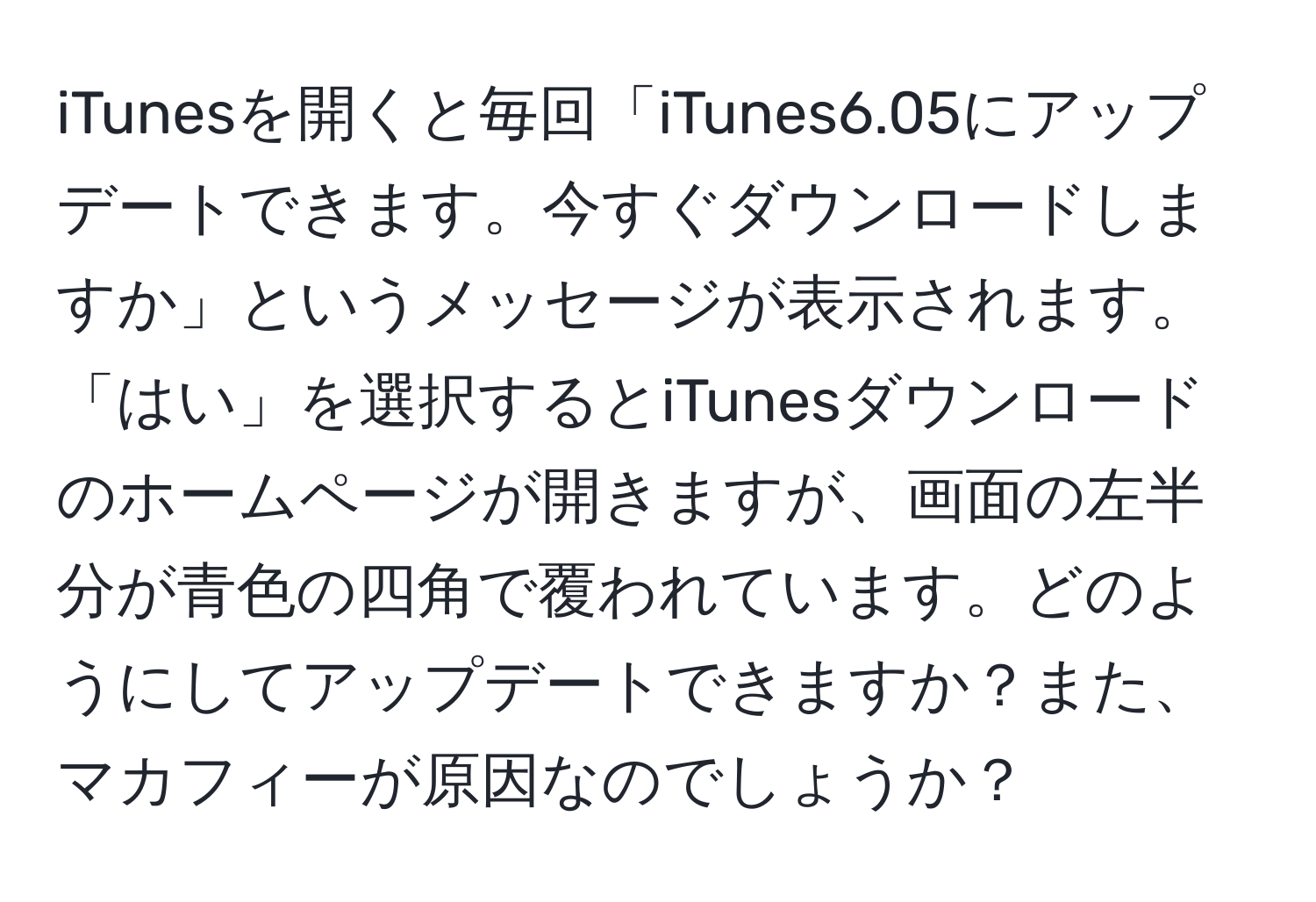 iTunesを開くと毎回「iTunes6.05にアップデートできます。今すぐダウンロードしますか」というメッセージが表示されます。「はい」を選択するとiTunesダウンロードのホームページが開きますが、画面の左半分が青色の四角で覆われています。どのようにしてアップデートできますか？また、マカフィーが原因なのでしょうか？