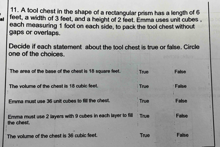 A tool chest in the shape of a rectangular prism has a length of 6
al feet, a width of 3 feet, and a height of 2 feet. Emma uses unit cubes ,
each measuring 1 foot on each side, to pack the tool chest without
gaps or overlaps.
Decide if each statement about the tool chest is true or false. Circle
one of the choices.
The area of the base of the chest is 18 square feet. True False
The volume of the chest is 18 cubic feet. True False
Emma must use 36 unit cubes to fill the chest. True False
Emma must use 2 layers with 9 cubes in each layer to fill True False
the chest.
The volume of the chest is 36 cubic feet. True False