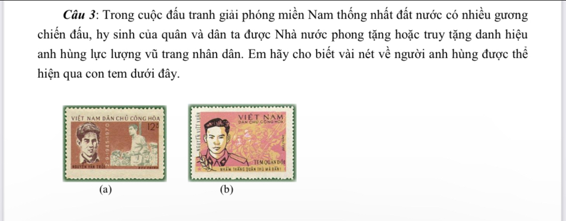 Trong cuộc đấu tranh giải phóng miền Nam thống nhất đất nước có nhiều gương 
chiến đấu, hy sinh của quân và dân ta được Nhà nước phong tặng hoặc truy tặng danh hiệu 
anh hùng lực lượng vũ trang nhân dân. Em hãy cho biết vài nét về người anh hùng được thể 
hiện qua con tem dưới đây. 
(a) (b)