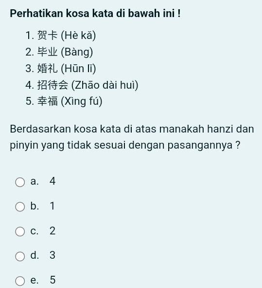 Perhatikan kosa kata di bawah ini !
1. (Hè kǎ)
2. (Bàng)
3. (Hūn lǐ)
4. (Zhāo dài huì)
5. (Xìng fú)
Berdasarkan kosa kata di atas manakah hanzi dan
pinyin yang tidak sesuai dengan pasangannya ?
a. 4
b. 1
c. 2
d. 3
e. 5