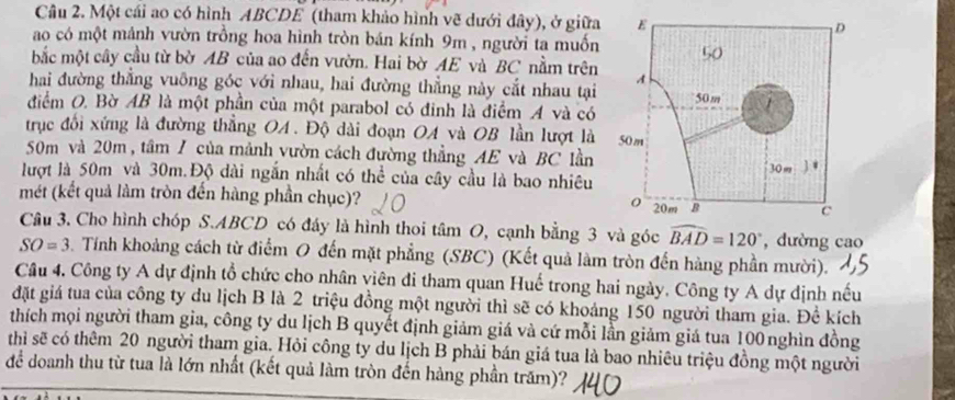 Một cái ao có hình ABCDE (tham khảo hình vẽ dưới đây), ở giữa
ao có một mánh vườn trồng hoa hình tròn bán kính 9m , người ta muốn
bắc một cây cầu từ bờ AB của ao đến vườn. Hai bờ AE và BC nằm trên
hai đường thẳng vuông góc với nhau, hai đường thẳng này cắt nhau tại
điểm O. Bờ AB là một phần của một parabol có đinh là điểm A và có 
trục đối xứng là đường thẳng OA. Độ dài đoạn OA và OB lần lượt là 
50m và 20m , tâm / của mảnh vườn cách đường thẳngAE và BC lần 
lượt là 50m và 30m.Độ dài ngắn nhất có thể của cây cầu là bao nhiêu
mét (kết quả làm tròn đến hàng phần chục)? 
Câu 3. Cho hình chóp S.ABCD có đáy là hình thoi tâm O, cạnh bằng 3 và góc widehat BAD=120° , dường cao
SO=3. Tính khoảng cách từ điểm O đến mặt phẳng (SBC) (Kết quả làm tròn đến hàng phần mười).
Câu 4. Công ty A dự định tổ chức cho nhân viên đi tham quan Huế trong hai ngày. Công ty A dự dịnh nếu
đặt giá tua của công ty du lịch B là 2 triệu đồng một người thì sẽ có khoảng 150 người tham gia. Đề kích
thích mọi người tham gia, công ty du lịch B quyết định giảm giá và cứ mỗi lần giảm giá tua 100 nghìn đồng
thì sẽ có thêm 20 người tham gia. Hỏi công ty du lịch B phải bán giá tua là bao nhiêu triệu đồng một người
để doanh thu từ tua là lớn nhất (kết quả làm tròn đến hàng phần trăm)?