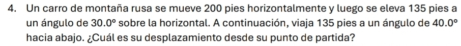 Un carro de montaña rusa se mueve 200 pies horizontalmente y luego se eleva 135 pies a 
un ángulo de 30.0° sobre la horizontal. A continuación, viaja 135 pies a un ángulo de 40.0°
hacia abajo. ¿Cuál es su desplazamiento desde su punto de partida?